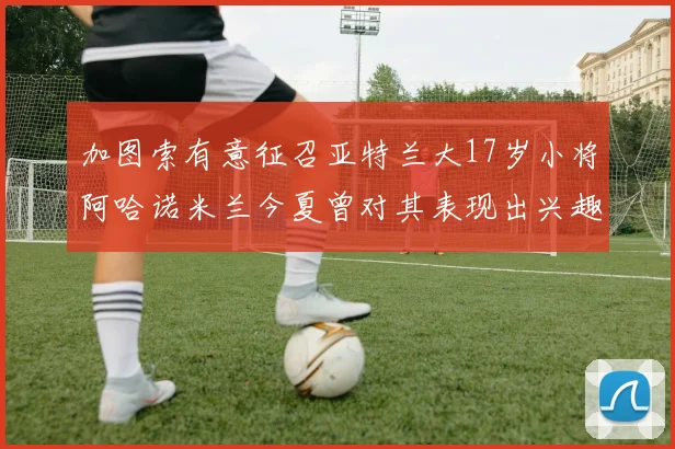 加图索有意征召亚特兰大17岁小将阿哈诺米兰今夏曾对其表现出兴趣