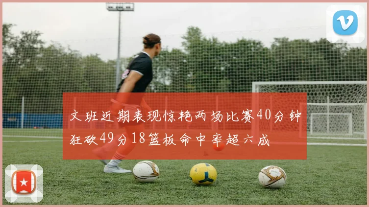 文班近期表现惊艳两场比赛40分钟狂砍49分18篮板命中率超六成