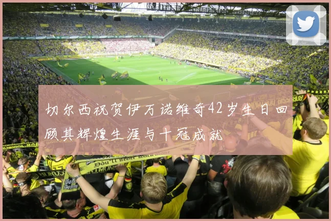 切尔西祝贺伊万诺维奇42岁生日回顾其辉煌生涯与十冠成就