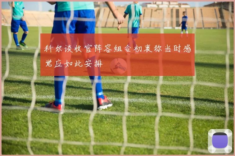 科尔谈收官阵容组合初衷称当时感觉应如此安排