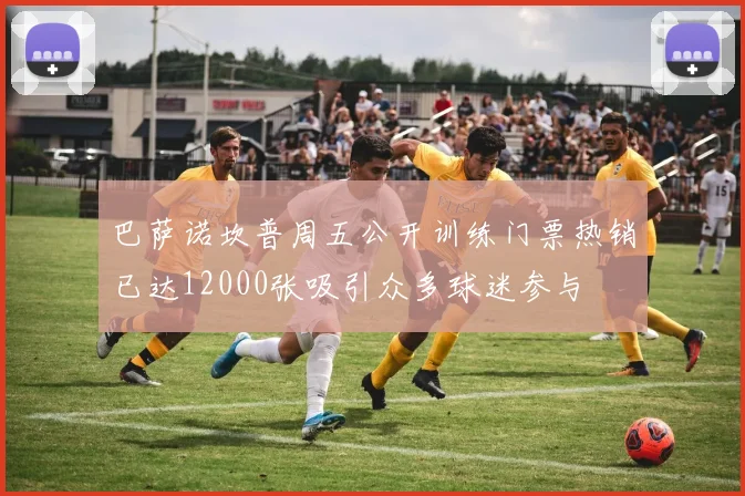 巴萨诺坎普周五公开训练门票热销已达12000张吸引众多球迷参与