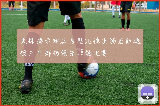 美媒揭示甜瓜与恩比德出场差距退役三年却仍领先18场比赛
