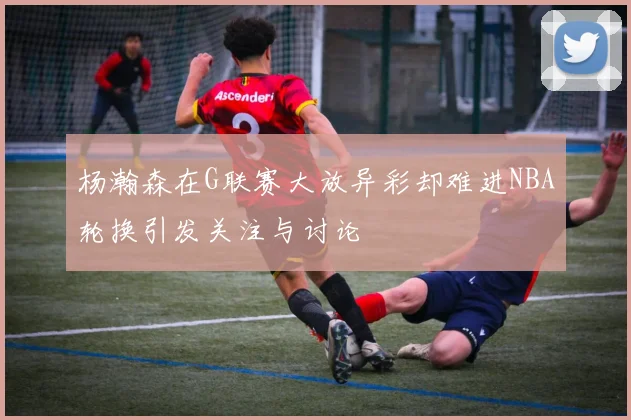 杨瀚森在G联赛大放异彩却难进NBA轮换引发关注与讨论