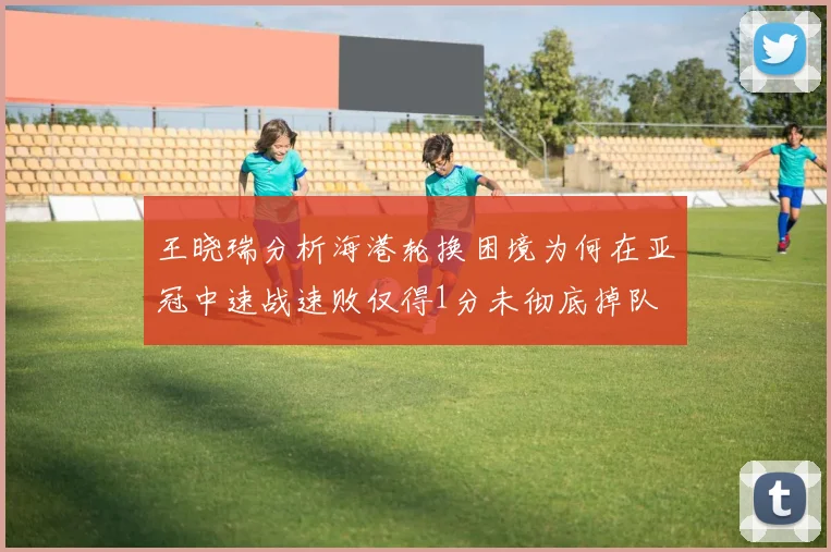 王晓瑞分析海港轮换困境为何在亚冠中速战速败仅得1分未彻底掉队