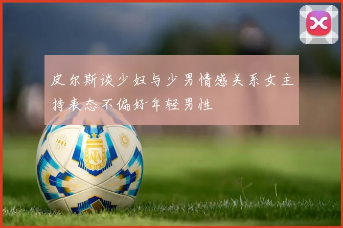皮尔斯谈少妇与少男情感关系女主持表态不偏好年轻男性