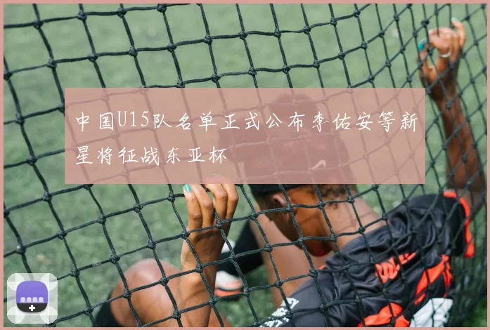 中国U15队名单正式公布李佑安等新星将征战东亚杯