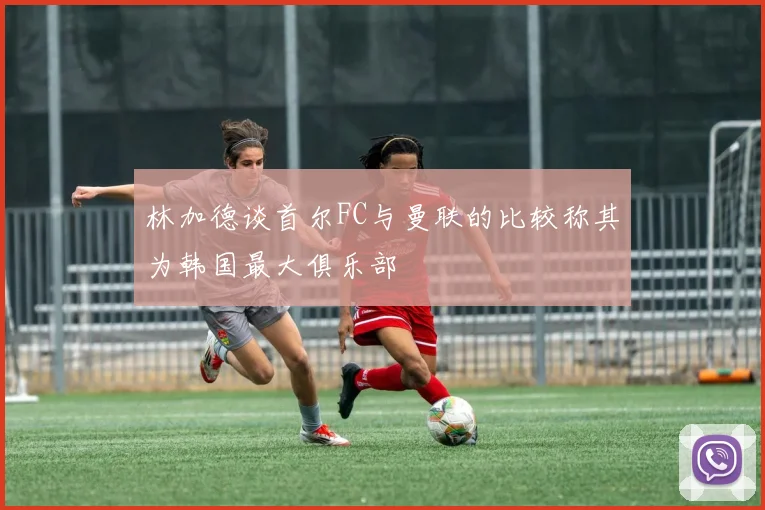 林加德谈首尔FC与曼联的比较称其为韩国最大俱乐部