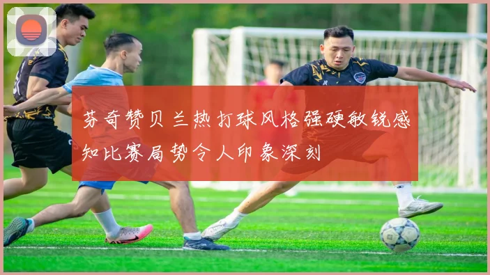 芬奇赞贝兰热打球风格强硬敏锐感知比赛局势令人印象深刻