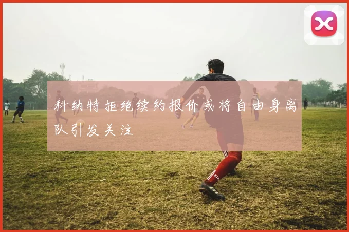 科纳特拒绝续约报价或将自由身离队引发关注