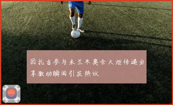 因扎吉参与米兰冬奥会火炬传递分享激动瞬间引发热议