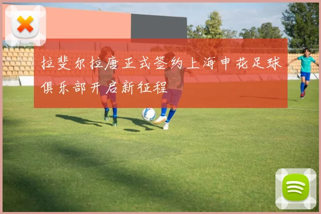 拉斐尔拉唐正式签约上海申花足球俱乐部开启新征程