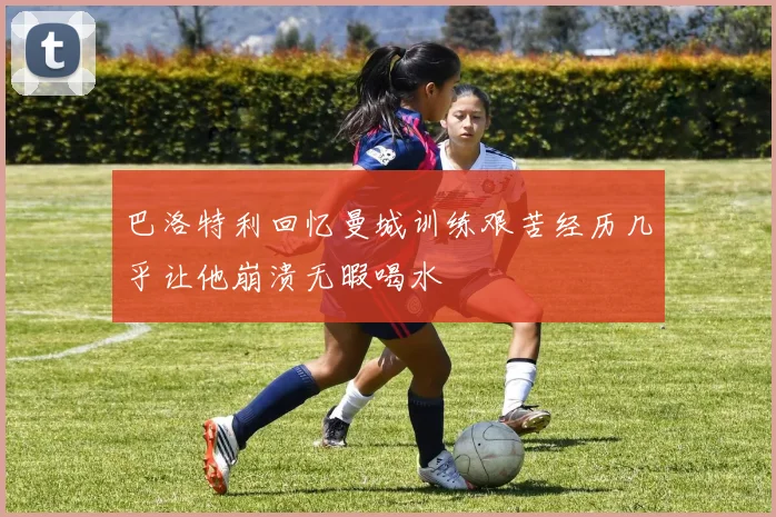 巴洛特利回忆曼城训练艰苦经历几乎让他崩溃无暇喝水
