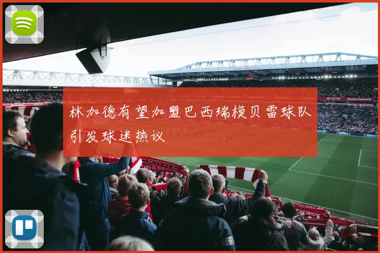 林加德有望加盟巴西瑞模贝雷球队引发球迷热议