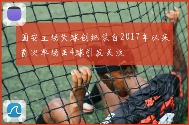 国安主场失球创纪录自2017年以来首次单场丢4球引发关注