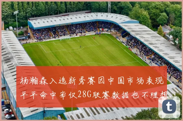 杨瀚森入选新秀赛因中国市场表现平平命中率仅28G联赛数据也不理想