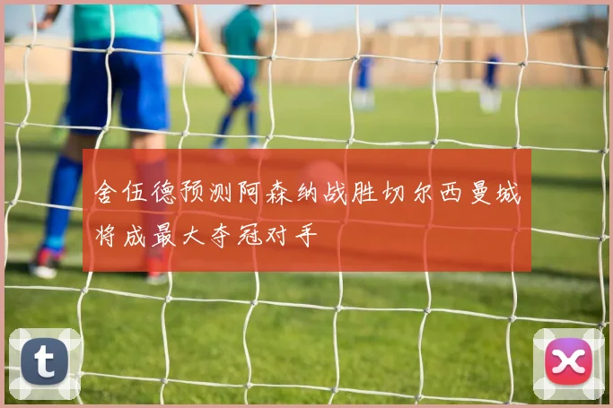 舍伍德预测阿森纳战胜切尔西曼城将成最大夺冠对手